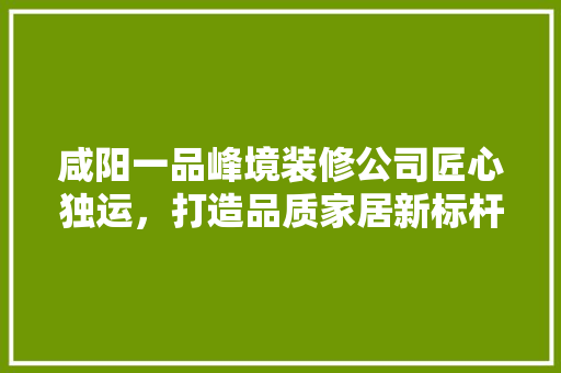 咸阳一品峰境装修公司匠心独运，打造品质家居新标杆