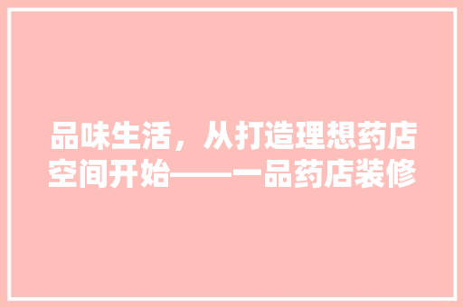 品味生活，从打造理想药店空间开始——一品药店装修价格图片大全解读