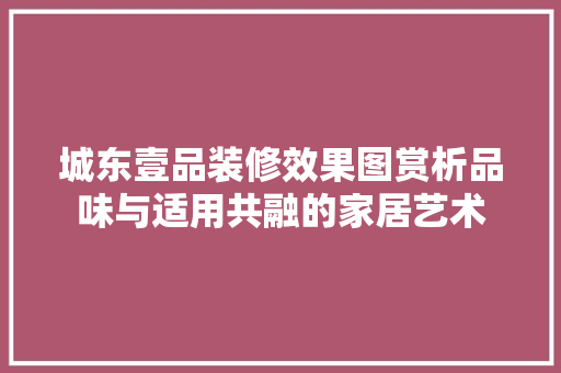 城东壹品装修效果图赏析品味与适用共融的家居艺术