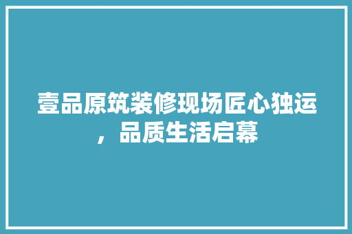 壹品原筑装修现场匠心独运，品质生活启幕