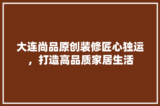 大连尚品原创装修匠心独运，打造高品质家居生活