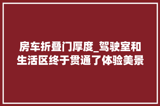 房车折叠门厚度_驾驶室和生活区终于贯通了体验美景美家H300平头房车 折叠门