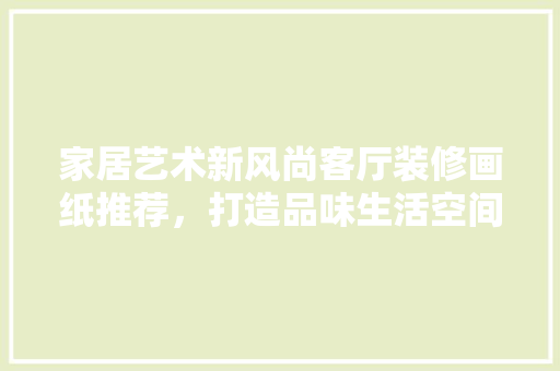 家居艺术新风尚客厅装修画纸推荐，打造品味生活空间