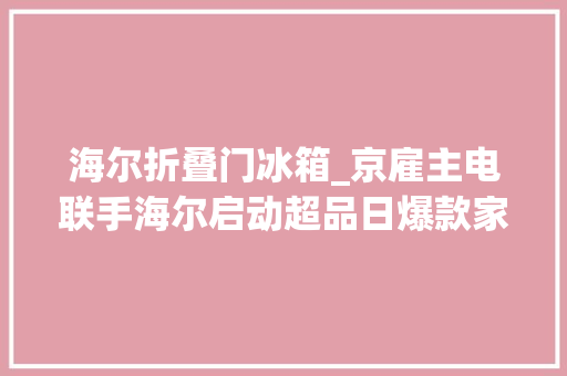 海尔折叠门冰箱_京雇主电联手海尔启动超品日爆款家电低至5折 铝合金门