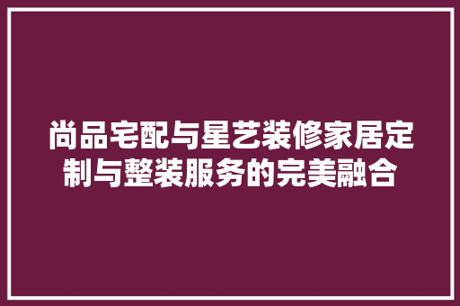 尚品宅配与星艺装修家居定制与整装服务的完美融合
