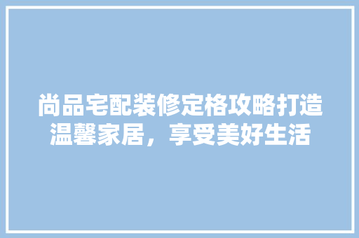 尚品宅配装修定格攻略打造温馨家居，享受美好生活