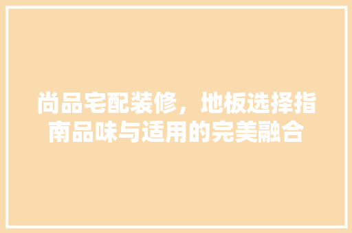 尚品宅配装修，地板选择指南品味与适用的完美融合