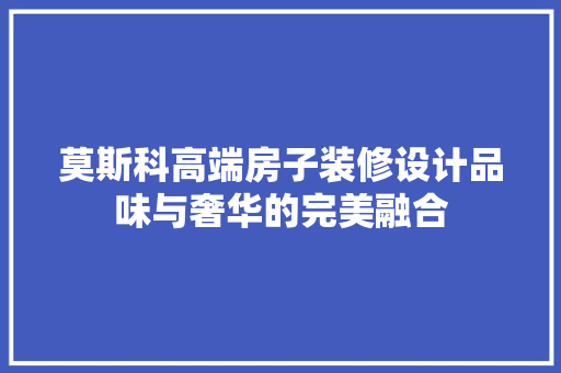 莫斯科高端房子装修设计品味与奢华的完美融合