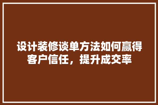 设计装修谈单方法如何赢得客户信任，提升成交率