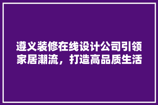 遵义装修在线设计公司引领家居潮流，打造高品质生活空间
