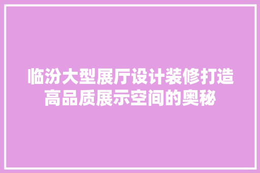 临汾大型展厅设计装修打造高品质展示空间的奥秘