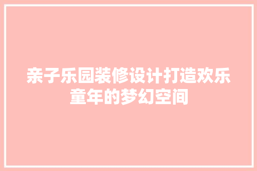 亲子乐园装修设计打造欢乐童年的梦幻空间