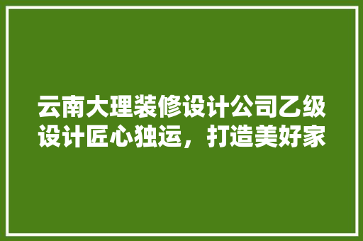 云南大理装修设计公司乙级设计匠心独运，打造美好家居生活
