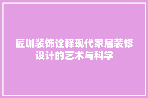 匠咖装饰诠释现代家居装修设计的艺术与科学