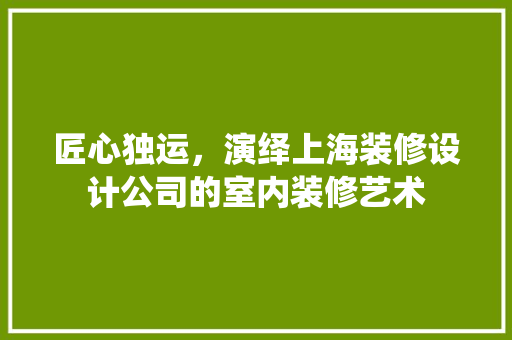 匠心独运，演绎上海装修设计公司的室内装修艺术