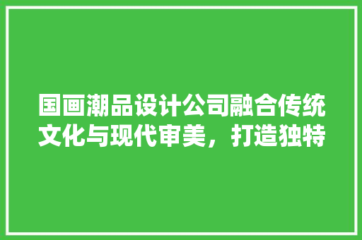 国画潮品设计公司融合传统文化与现代审美，打造独特装修设计空间