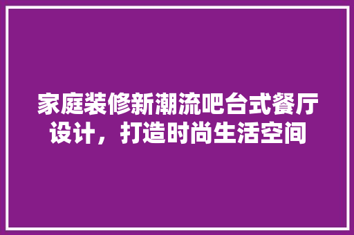 家庭装修新潮流吧台式餐厅设计，打造时尚生活空间