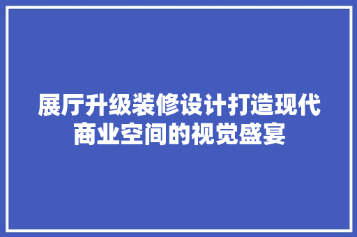 展厅升级装修设计打造现代商业空间的视觉盛宴