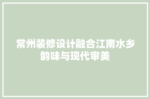 常州装修设计融合江南水乡韵味与现代审美