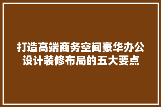 打造高端商务空间豪华办公设计装修布局的五大要点