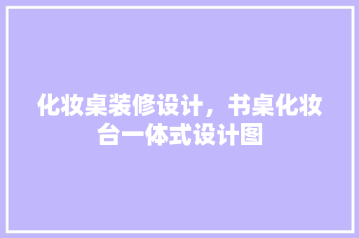 化妆桌装修设计，书桌化妆台一体式设计图