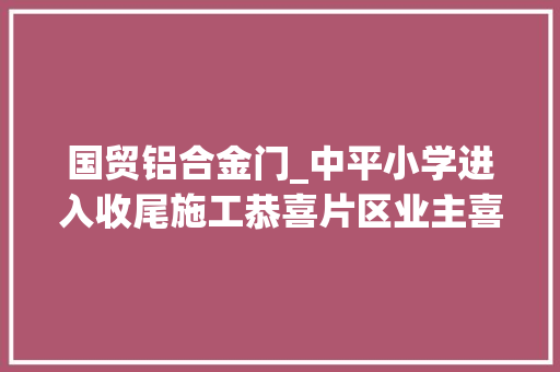 国贸铝合金门_中平小学进入收尾施工恭喜片区业主喜提公办小学一所