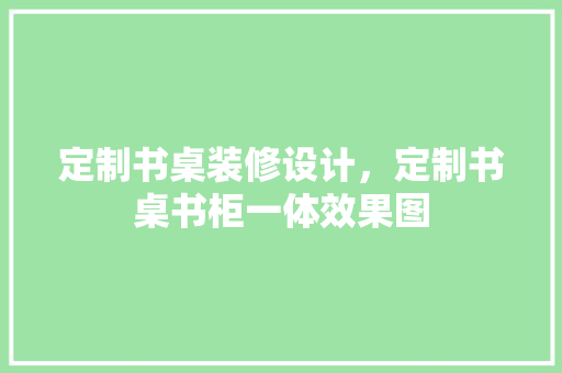定制书桌装修设计，定制书桌书柜一体效果图