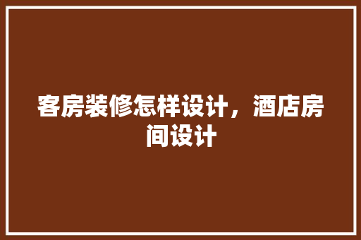 客房装修怎样设计，酒店房间设计
