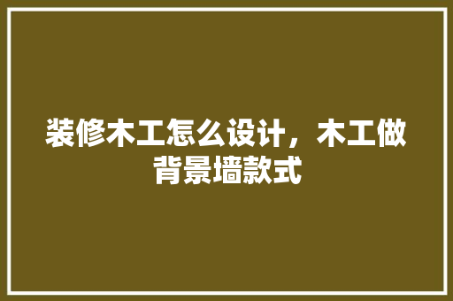 装修木工怎么设计，木工做背景墙款式