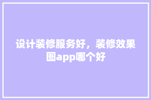 设计装修服务好，装修效果图app哪个好