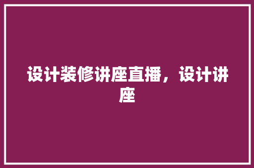 设计装修讲座直播，设计讲座