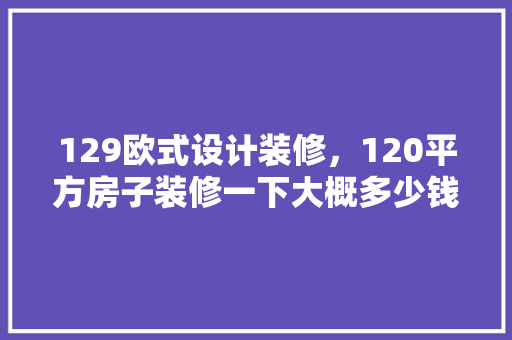 129欧式设计装修，120平方房子装修一下大概多少钱