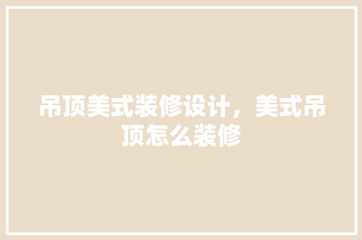 吊顶美式装修设计，美式吊顶怎么装修