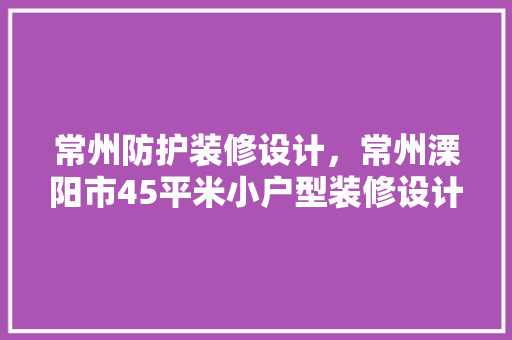 常州防护装修设计，常州溧阳市45平米小户型装修设计费用