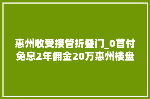 惠州收受接管折叠门_0首付免息2年佣金20万惠州楼盘变戏法抢客卖房
