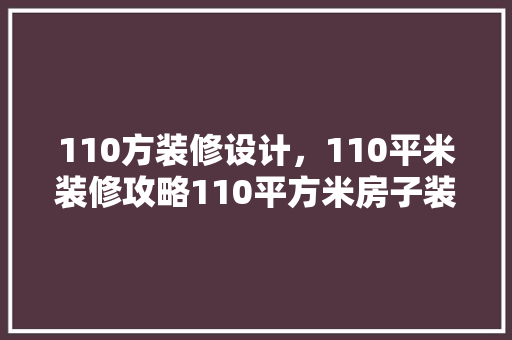110方装修设计，110平米装修攻略110平方米房子装修效果图