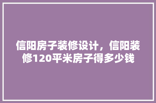 信阳房子装修设计，信阳装修120平米房子得多少钱