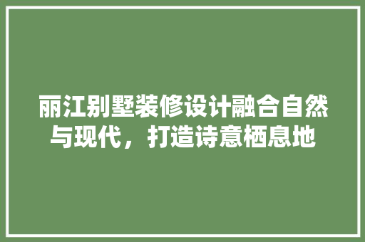 丽江别墅装修设计融合自然与现代，打造诗意栖息地