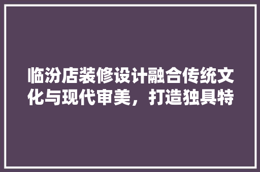 临汾店装修设计融合传统文化与现代审美，打造独具特色的商业空间