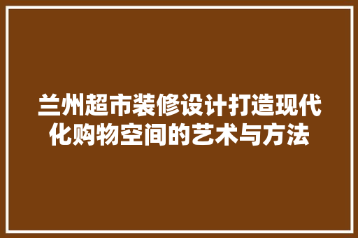 兰州超市装修设计打造现代化购物空间的艺术与方法