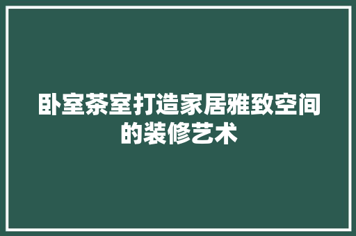 卧室茶室打造家居雅致空间的装修艺术