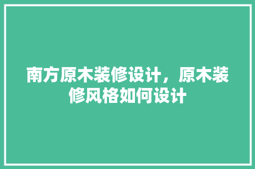 南方原木装修设计，原木装修风格如何设计