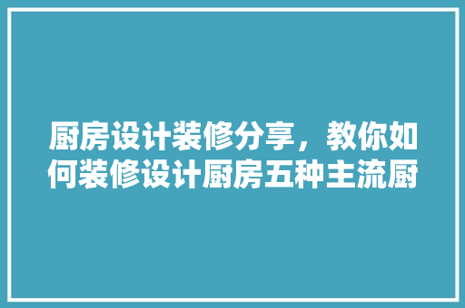 厨房设计装修分享，教你如何装修设计厨房五种主流厨房装修设计方法分享