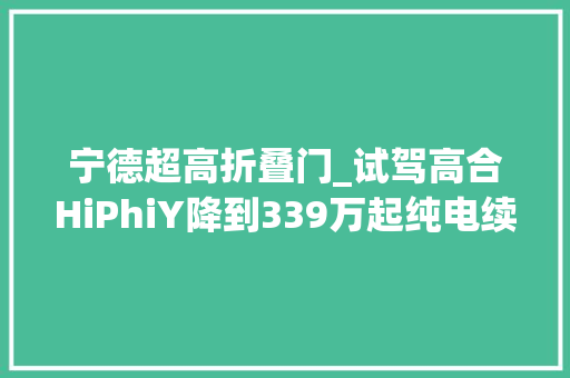 宁德超高折叠门_试驾高合HiPhiY降到339万起纯电续航810公里…展翼门真绝了