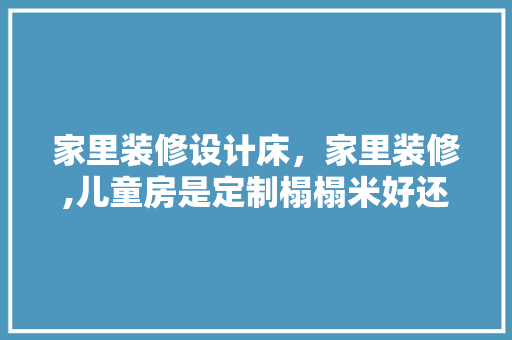 家里装修设计床，家里装修,儿童房是定制榻榻米好还是买床呢