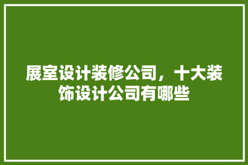 展室设计装修公司，十大装饰设计公司有哪些