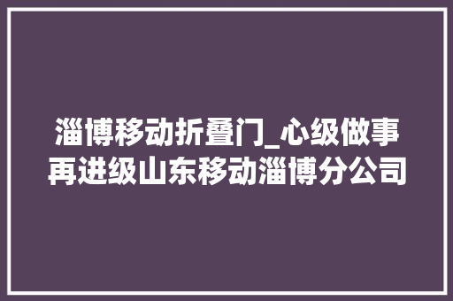 淄博移动折叠门_心级做事再进级山东移动淄博分公司营业厅邀您过端午