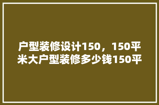 户型装修设计150，150平米大户型装修多少钱150平米装修预算表