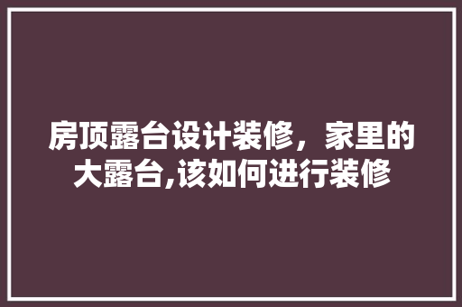房顶露台设计装修，家里的大露台,该如何进行装修