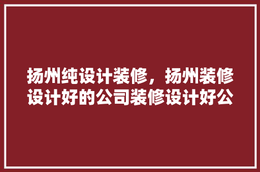 扬州纯设计装修，扬州装修设计好的公司装修设计好公司怎样做